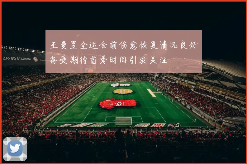 王曼昱全运会前伤愈恢复情况良好备受期待首秀时间引发关注