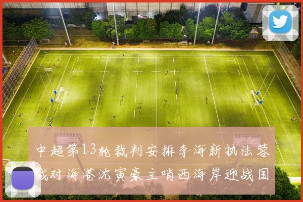 中超第13轮裁判安排李海新执法蓉城对海港沈寅豪主哨西海岸迎战国安