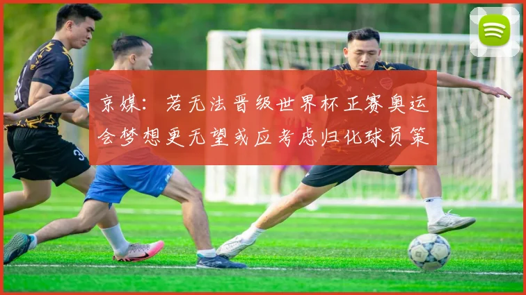 京媒：若无法晋级世界杯正赛奥运会梦想更无望或应考虑归化球员策略