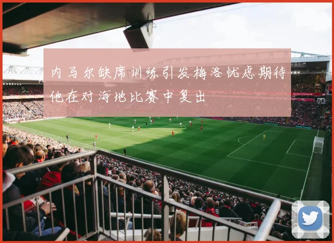 内马尔缺席训练引发梅洛忧虑期待他在对海地比赛中复出