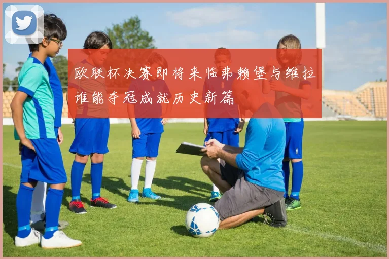 欧联杯决赛即将来临弗赖堡与维拉谁能夺冠成就历史新篇