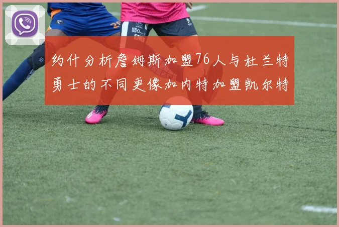 约什分析詹姆斯加盟76人与杜兰特勇士的不同更像加内特加盟凯尔特人的历史意义