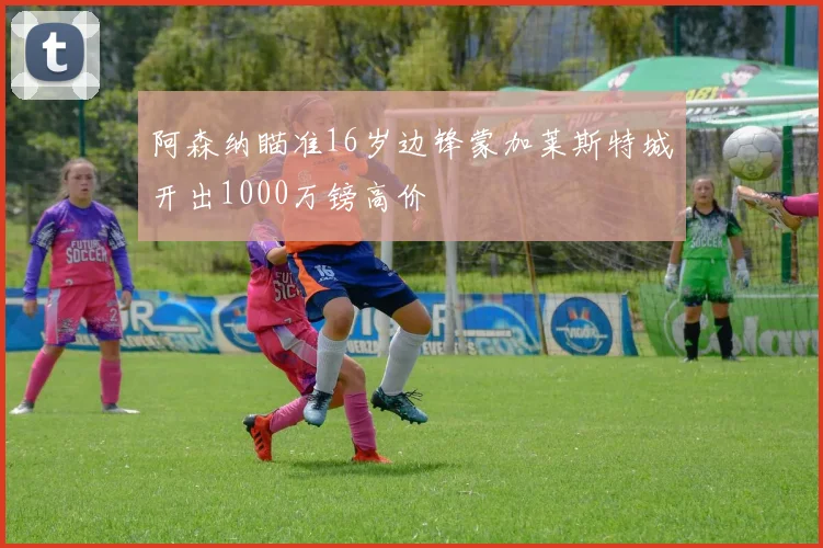 阿森纳瞄准16岁边锋蒙加莱斯特城开出1000万镑高价