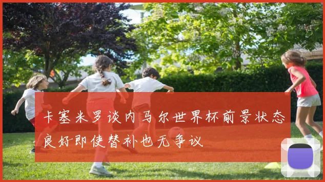 卡塞米罗谈内马尔世界杯前景状态良好即使替补也无争议