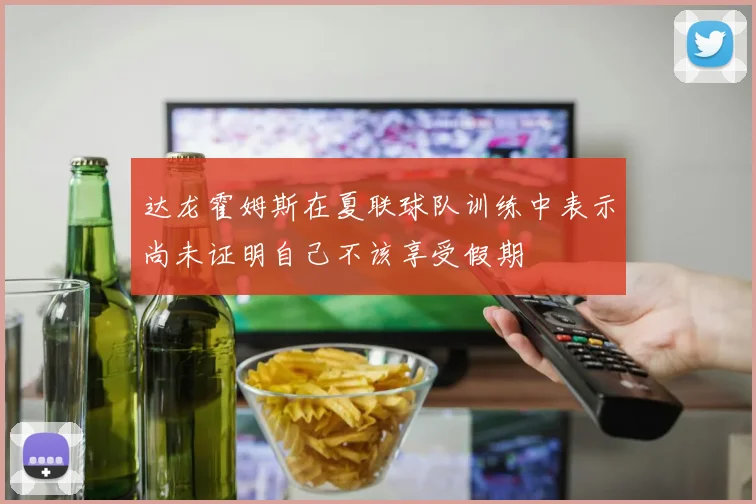 达龙霍姆斯在夏联球队训练中表示尚未证明自己不该享受假期