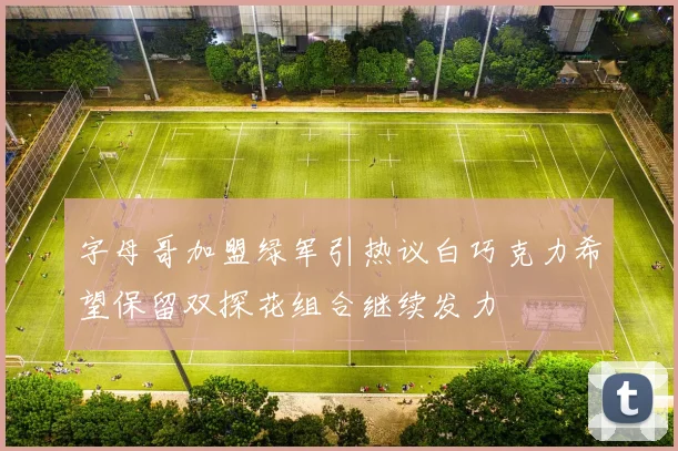 字母哥加盟绿军引热议白巧克力希望保留双探花组合继续发力