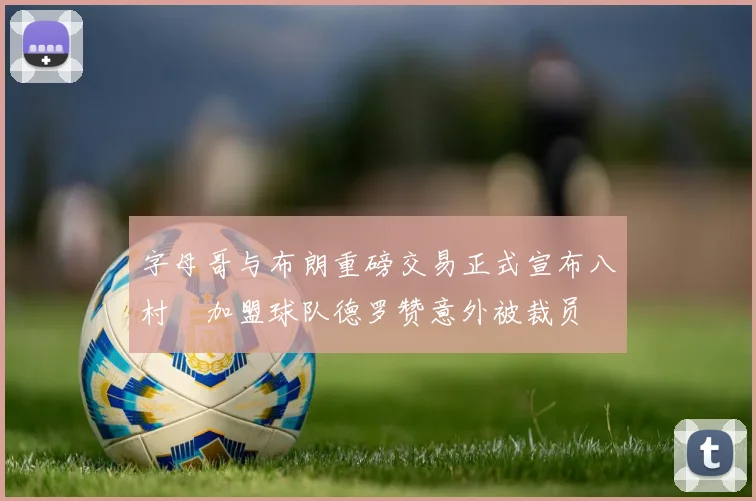 字母哥与布朗重磅交易正式宣布八村塁加盟球队德罗赞意外被裁员