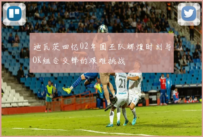 迪瓦茨回忆02年国王队辉煌时刻与OK组合交锋的艰难挑战