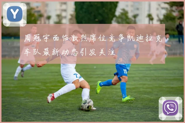 周冠宇面临激烈席位竞争凯迪拉克车队最新动态引发关注