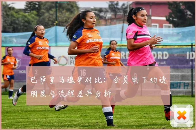 巴萨皇马选举对比：会员制下的透明度与流程差异分析
