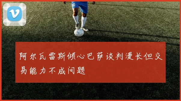 阿尔瓦雷斯倾心巴萨谈判漫长但交易能力不成问题