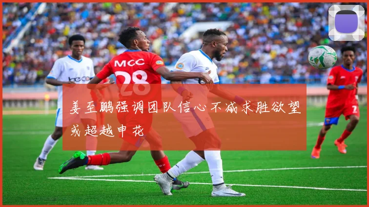姜至鹏强调团队信心不减求胜欲望或超越申花