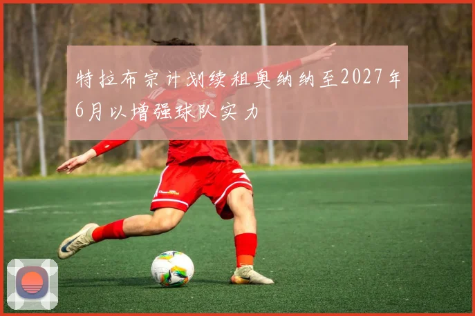 特拉布宗计划续租奥纳纳至2027年6月以增强球队实力